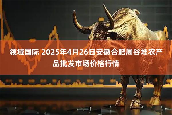 领域国际 2025年4月26日安徽合肥周谷堆农产品批发市场价格行情