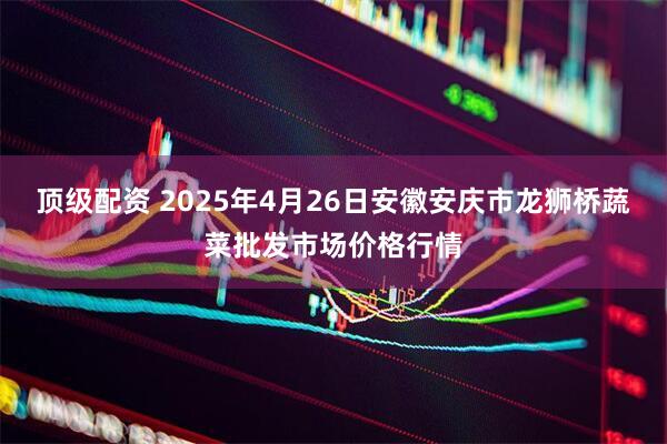 顶级配资 2025年4月26日安徽安庆市龙狮桥蔬菜批发市场价格行情