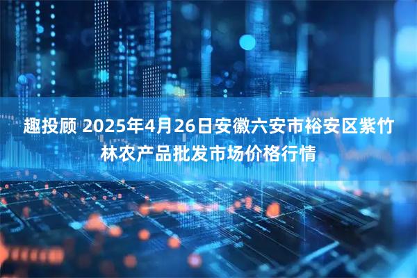 趣投顾 2025年4月26日安徽六安市裕安区紫竹林农产品批发市场价格行情