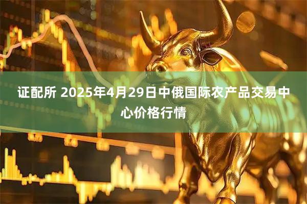 证配所 2025年4月29日中俄国际农产品交易中心价格行情