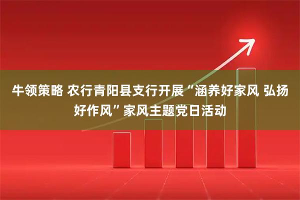 牛领策略 农行青阳县支行开展“涵养好家风 弘扬好作风”家风主题党日活动