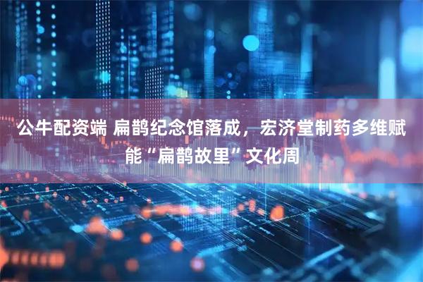 公牛配资端 扁鹊纪念馆落成，宏济堂制药多维赋能“扁鹊故里”文化周