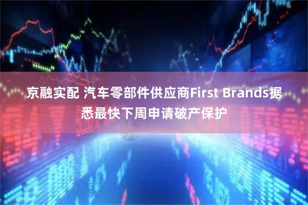 京融实配 汽车零部件供应商First Brands据悉最快下周申请破产保护