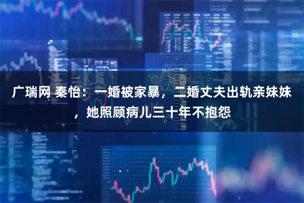 广瑞网 秦怡：一婚被家暴，二婚丈夫出轨亲妹妹，她照顾病儿三十年不抱怨