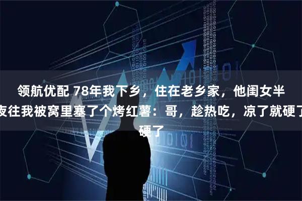 领航优配 78年我下乡，住在老乡家，他闺女半夜往我被窝里塞了个烤红薯：哥，趁热吃，凉了就硬了