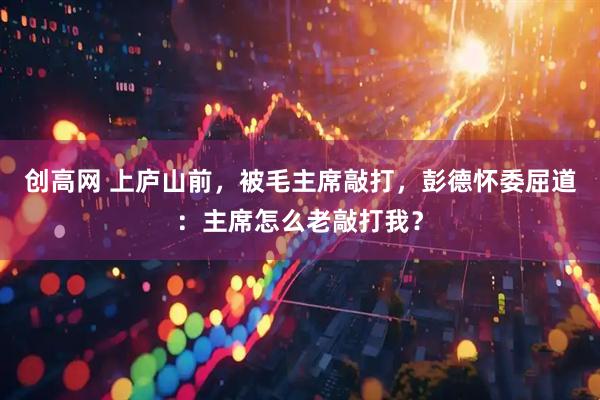 创高网 上庐山前，被毛主席敲打，彭德怀委屈道：主席怎么老敲打我？