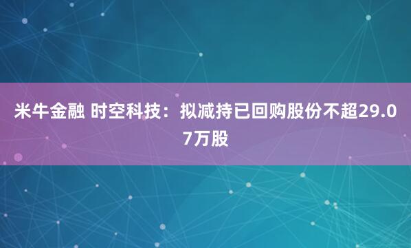 米牛金融 时空科技：拟减持已回购股份不超29.07万股