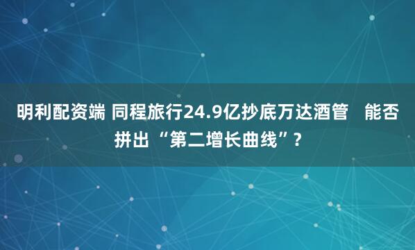 明利配资端 同程旅行24.9亿抄底万达酒管   能否拼出 “第二增长曲线”？