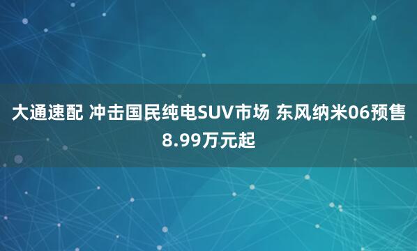 大通速配 冲击国民纯电SUV市场 东风纳米06预售8.99万元起