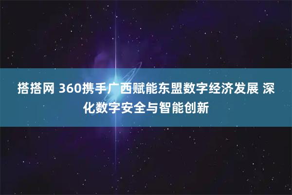 搭搭网 360携手广西赋能东盟数字经济发展 深化数字安全与智能创新