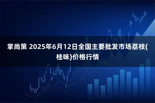 掌尚策 2025年6月12日全国主要批发市场荔枝(桂味)价格行情