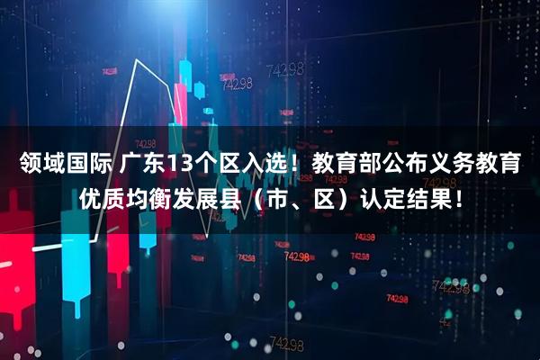 领域国际 广东13个区入选！教育部公布义务教育优质均衡发展县（市、区）认定结果！