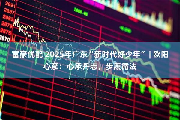 富豪优配 2025年广东“新时代好少年” | 欧阳心彦：心承丹志，步履循法