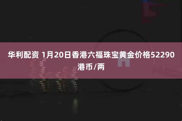 华利配资 1月20日香港六福珠宝黄金价格52290港币/两