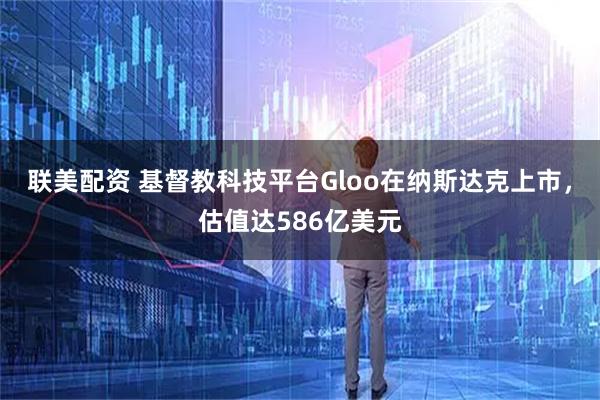 联美配资 基督教科技平台Gloo在纳斯达克上市，估值达586亿美元
