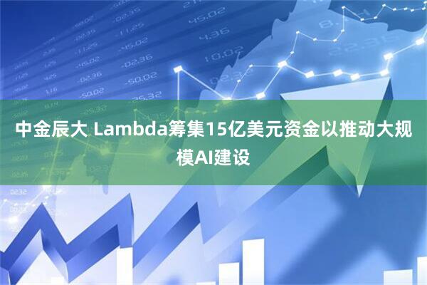 中金辰大 Lambda筹集15亿美元资金以推动大规模AI建设