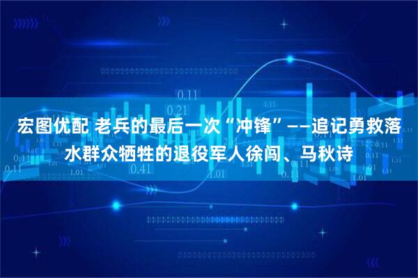 宏图优配 老兵的最后一次“冲锋”——追记勇救落水群众牺牲的退役军人徐闯、马秋诗