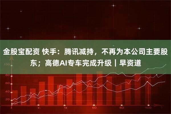 金股宝配资 快手：腾讯减持，不再为本公司主要股东；高德AI专车完成升级｜早资道