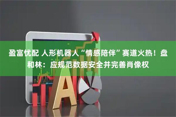 盈富忧配 人形机器人“情感陪伴”赛道火热！盘和林：应规范数据安全并完善肖像权