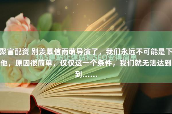 聚富配资 别羡慕信雨萌导演了，我们永远不可能是下一个他，原因很简单，仅仅这一个条件，我们就无法达到......