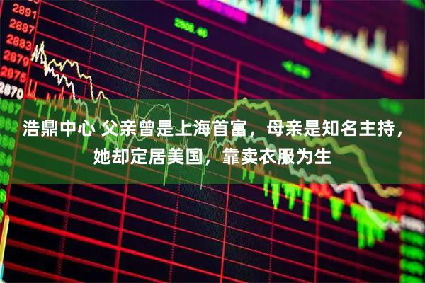 浩鼎中心 父亲曾是上海首富，母亲是知名主持，她却定居美国，靠卖衣服为生